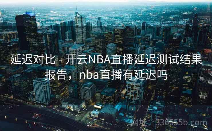 延迟对比 - 开云NBA直播延迟测试结果报告，nba直播有延迟吗