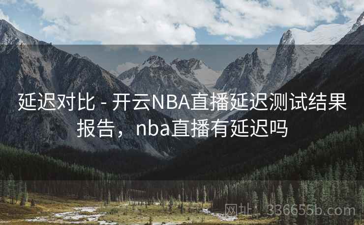 延迟对比 - 开云NBA直播延迟测试结果报告，nba直播有延迟吗