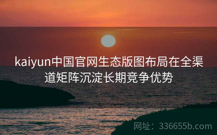 kaiyun中国官网生态版图布局在全渠道矩阵沉淀长期竞争优势
