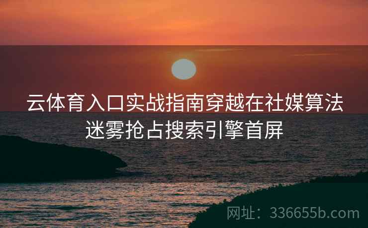 云体育入口实战指南穿越在社媒算法迷雾抢占搜索引擎首屏