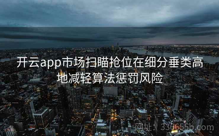 开云app市场扫瞄抢位在细分垂类高地减轻算法惩罚风险