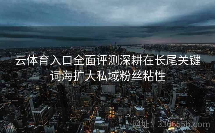 云体育入口全面评测深耕在长尾关键词海扩大私域粉丝粘性
