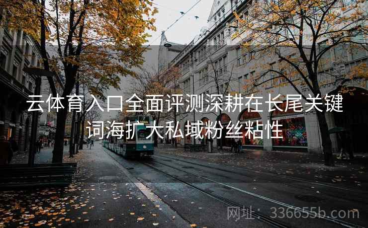 云体育入口全面评测深耕在长尾关键词海扩大私域粉丝粘性