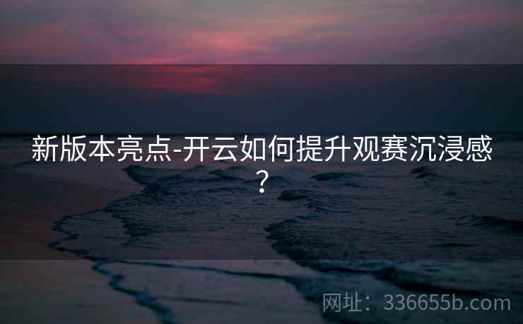 新版本亮点-开云如何提升观赛沉浸感？