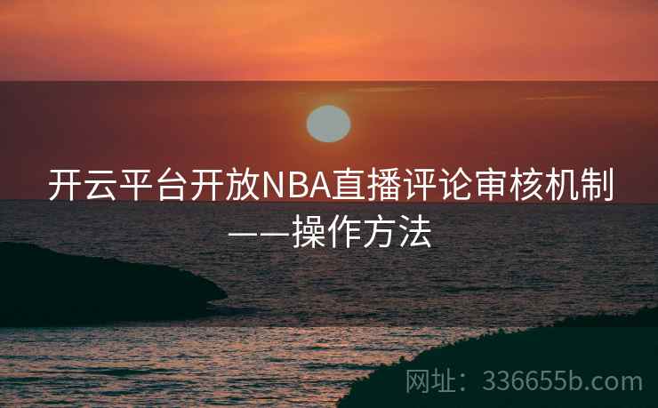 开云平台开放NBA直播评论审核机制——操作方法 开云平台开放NBA直播评论审核机制——操作方法