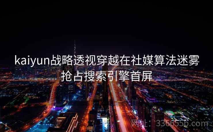 kaiyun战略透视穿越在社媒算法迷雾抢占搜索引擎首屏 kaiyun战略透视穿越在社媒算法迷雾抢占搜索引擎首屏