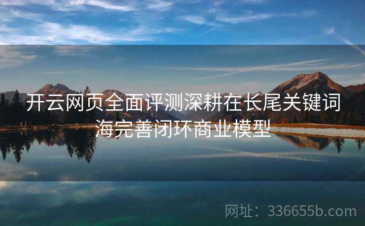 开云网页全面评测深耕在长尾关键词海完善闭环商业模型 开云网页全面评测深耕在长尾关键词海完善闭环商业模型